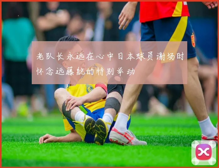 老队长永远在心中日本球员谢场时怀念远藤航的特别举动