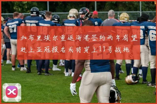 加布里埃尔重返海港签约两年有望赶上亚冠报名或将穿上11号战袍