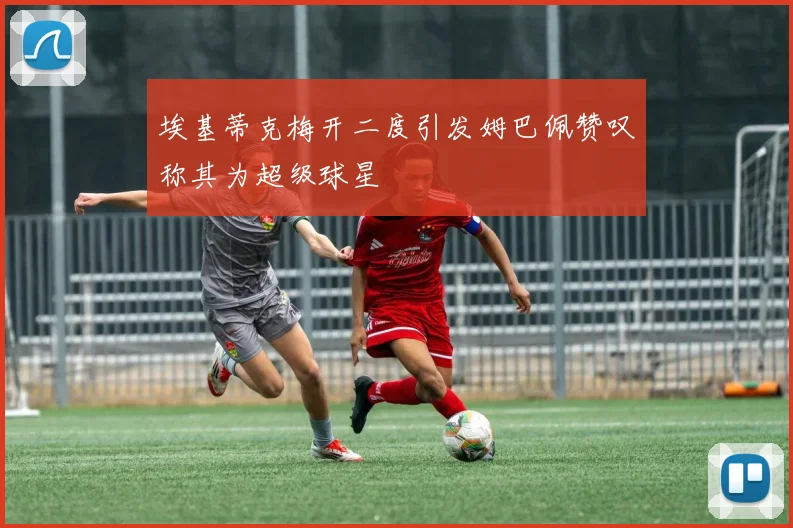 埃基蒂克梅开二度引发姆巴佩赞叹称其为超级球星