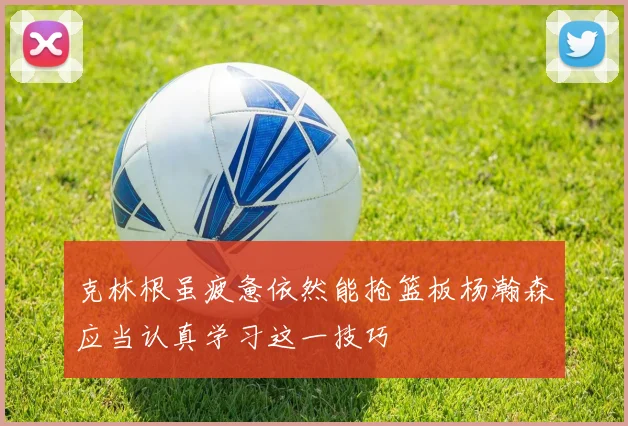 克林根虽疲惫依然能抢篮板杨瀚森应当认真学习这一技巧