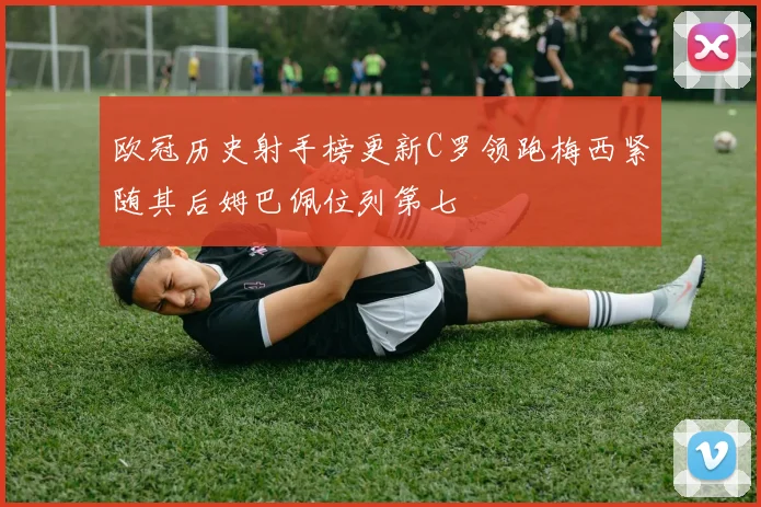 欧冠历史射手榜更新C罗领跑梅西紧随其后姆巴佩位列第七
