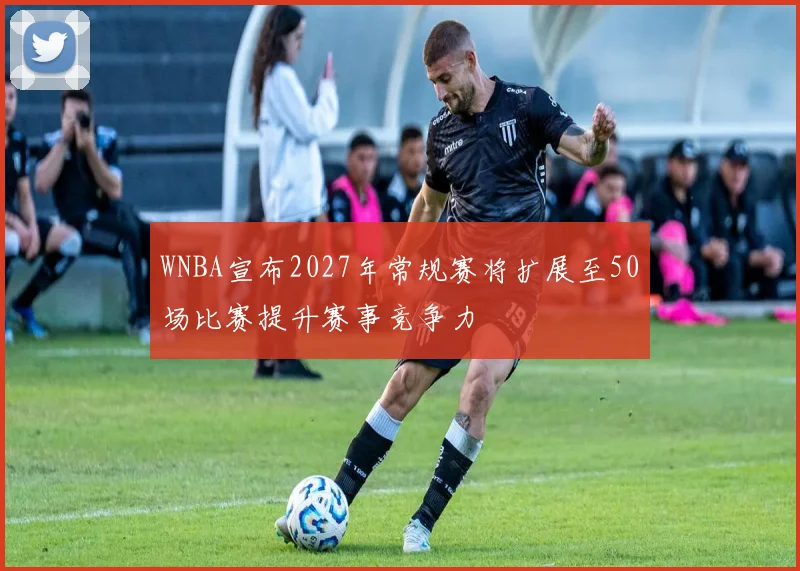 WNBA宣布2027年常规赛将扩展至50场比赛提升赛事竞争力