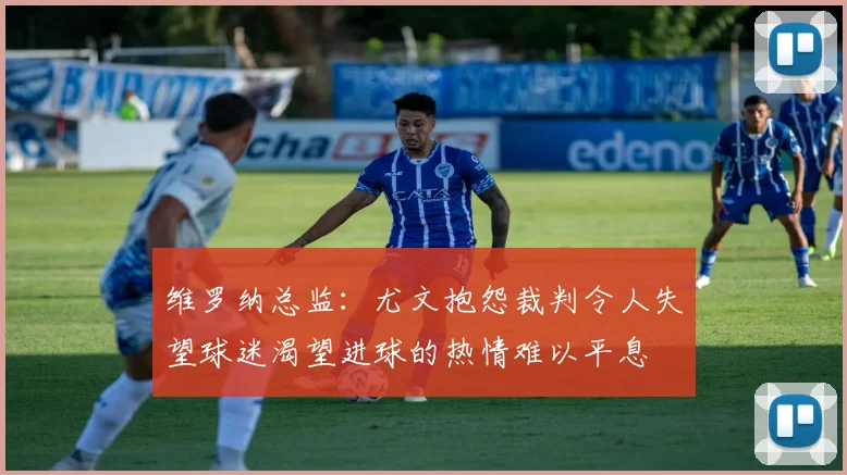 维罗纳总监：尤文抱怨裁判令人失望球迷渴望进球的热情难以平息