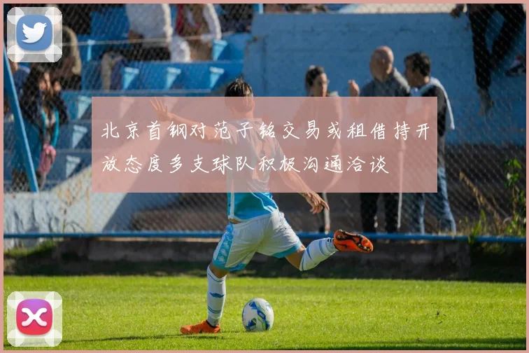 北京首钢对范子铭交易或租借持开放态度多支球队积极沟通洽谈