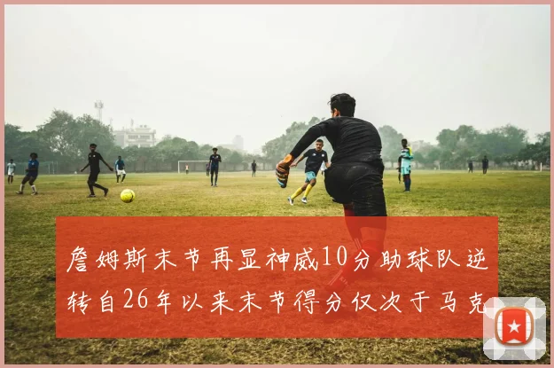 詹姆斯末节再显神威10分助球队逆转自26年以来末节得分仅次于马克西