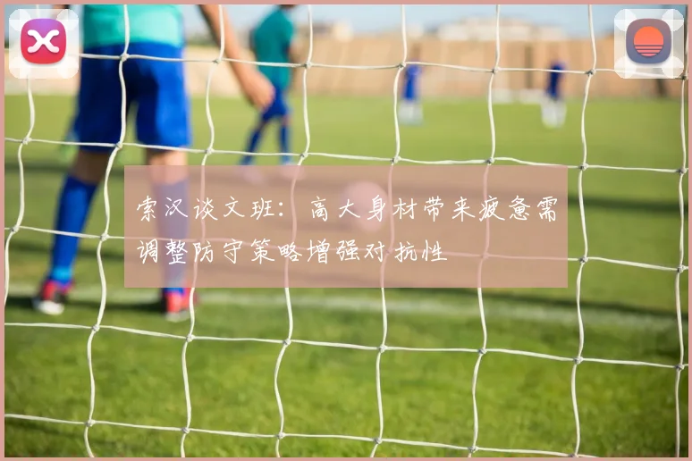 索汉谈文班：高大身材带来疲惫需调整防守策略增强对抗性