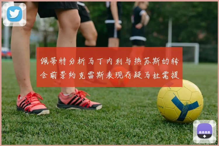 佩蒂特分析马丁内利与热苏斯的转会前景约克雷斯表现存疑马杜需提升才能留队