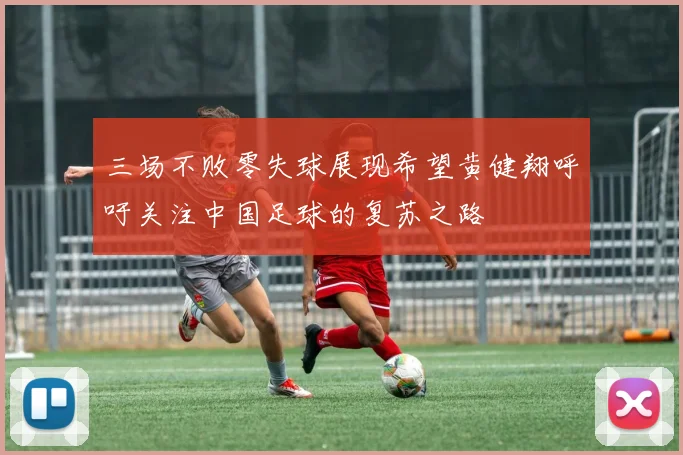 三场不败零失球展现希望黄健翔呼吁关注中国足球的复苏之路
