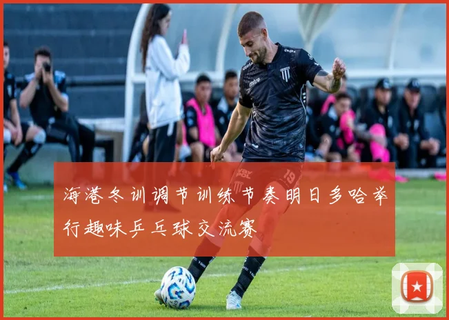 海港冬训调节训练节奏明日多哈举行趣味乒乓球交流赛