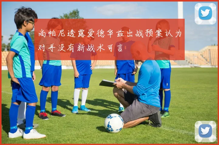 尚帕尼透露爱德华兹出战预案认为对手没有新战术可言