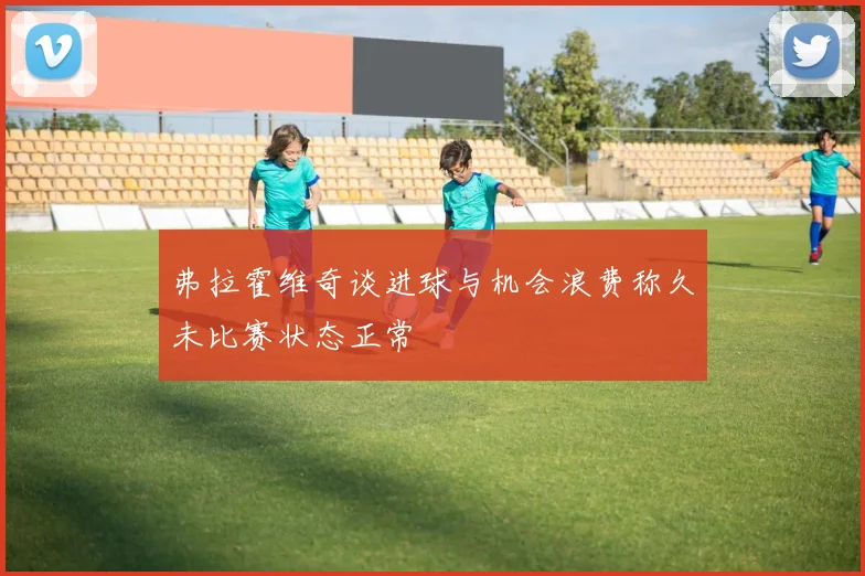 弗拉霍维奇谈进球与机会浪费称久未比赛状态正常