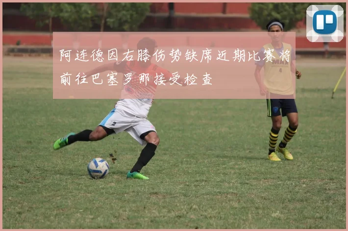 阿连德因右膝伤势缺席近期比赛将前往巴塞罗那接受检查