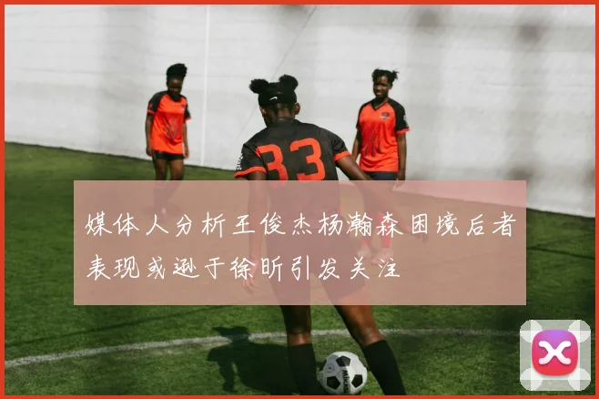 媒体人分析王俊杰杨瀚森困境后者表现或逊于徐昕引发关注