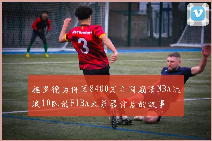 施罗德为何因8400万合同崩溃NBA流浪10队的FIBA大杀器背后的故事