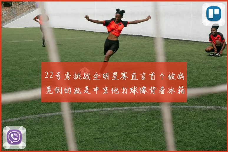 22号秀挑战全明星赛直言首个被我晃倒的就是申京他打球像背着冰箱一样笨重