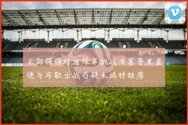 东部强强对话绿军挑战活塞普里查德与布歇出战存疑米诺特缺席
