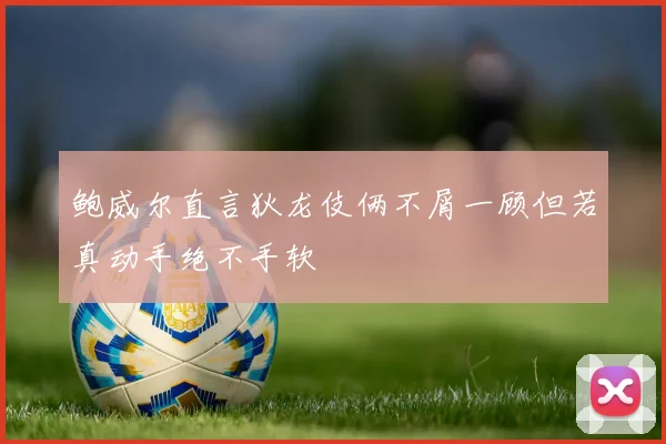 鲍威尔直言狄龙伎俩不屑一顾但若真动手绝不手软