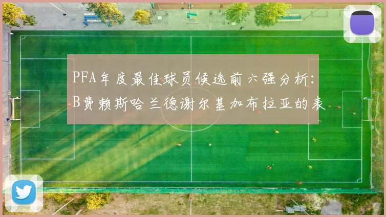 PFA年度最佳球员候选前六强分析：B费赖斯哈兰德谢尔基加布拉亚的表现对比