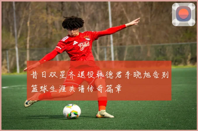 昔日双星齐退役韩德君李晓旭告别篮球生涯共谱传奇篇章