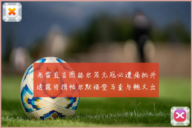 老雷直言图赫尔若无冠必遭痛批并透露将携帕尔默福登马奎与鲍文出战