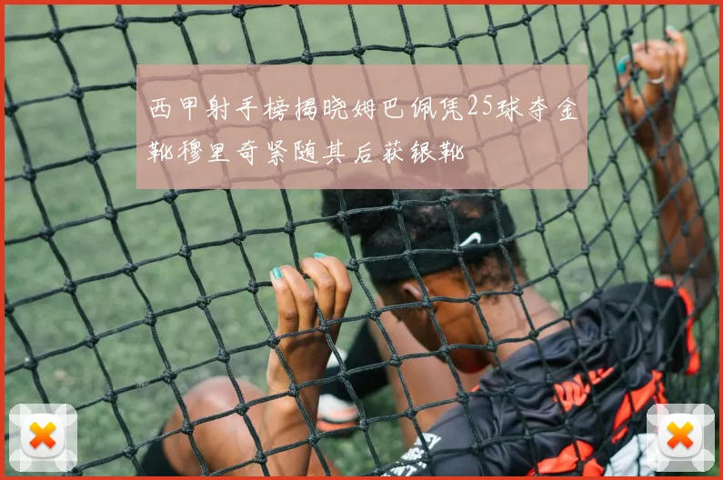 西甲射手榜揭晓姆巴佩凭25球夺金靴穆里奇紧随其后获银靴