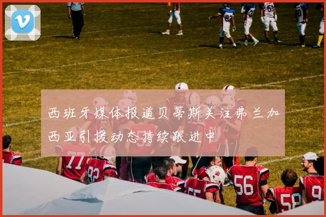 西班牙媒体报道贝蒂斯关注弗兰加西亚引援动态持续跟进中