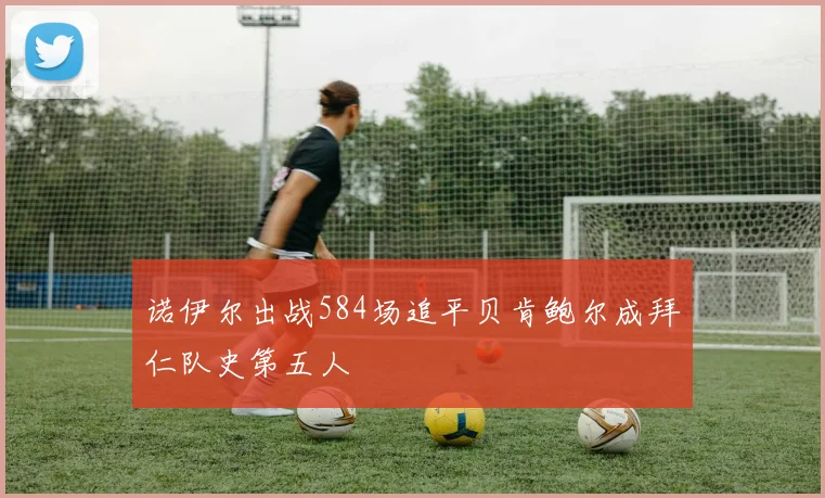 诺伊尔出战584场追平贝肯鲍尔成拜仁队史第五人