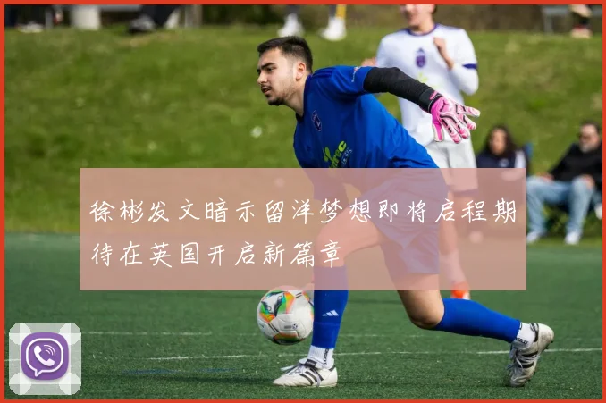 徐彬发文暗示留洋梦想即将启程期待在英国开启新篇章