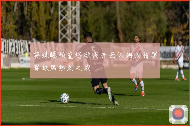英媒曝帕奎塔欲离开西汉姆或将罢赛缺席热刺之战