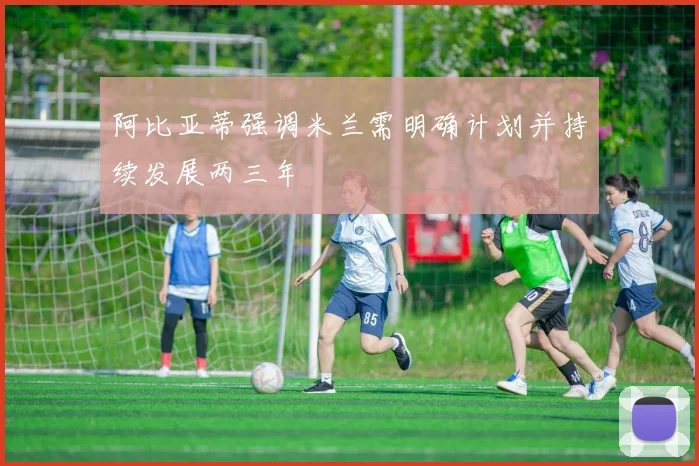阿比亚蒂强调米兰需明确计划并持续发展两三年