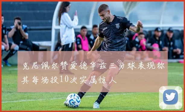 克尼佩尔赞爱德华兹三分球表现称其每场投10次实属惊人