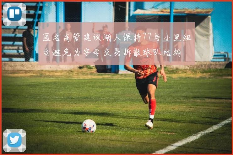 匿名高管建议湖人保持77与小里组合避免为字母交易拆散球队结构