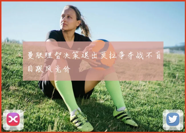 曼联理智决策退出莫拉争夺战不盲目跟风竞价